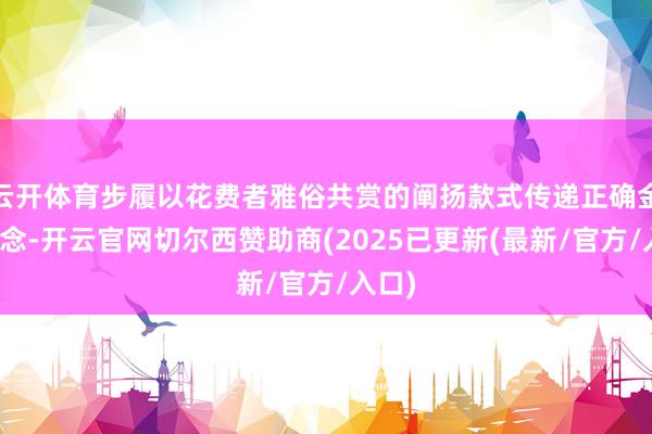 云开体育步履以花费者雅俗共赏的阐扬款式传递正确金融理念-开云官网切尔西赞助商(2025已更新(最新/官方/入口)