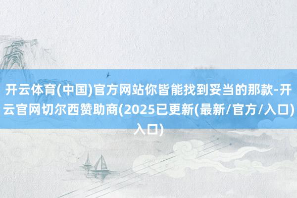开云体育(中国)官方网站你皆能找到妥当的那款-开云官网切尔西赞助商(2025已更新(最新/官方/入口)