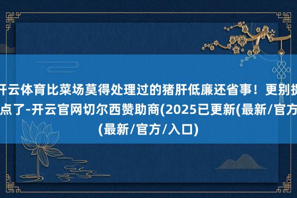 开云体育比菜场莫得处理过的猪肝低廉还省事！更别提餐厅现点了-开云官网切尔西赞助商(2025已更新(最新/官方/入口)