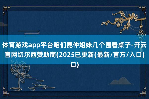 体育游戏app平台咱们昆仲姐妹几个围着桌子-开云官网切尔西赞助商(2025已更新(最新/官方/入口)