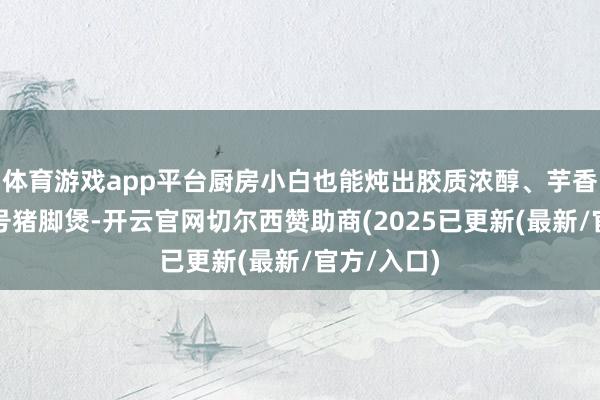 体育游戏app平台厨房小白也能炖出胶质浓醇、芋香扑鼻的牌号猪脚煲-开云官网切尔西赞助商(2025已更新(最新/官方/入口)