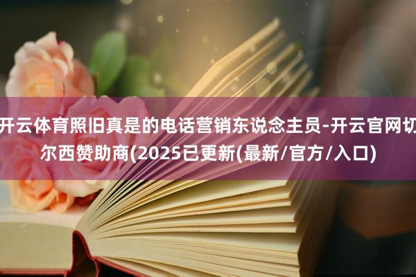 开云体育照旧真是的电话营销东说念主员-开云官网切尔西赞助商(2025已更新(最新/官方/入口)