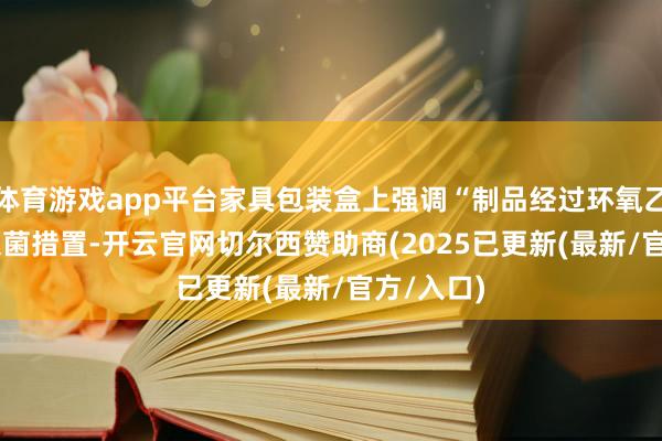体育游戏app平台家具包装盒上强调“制品经过环氧乙烷(EO)灭菌措置-开云官网切尔西赞助商(2025已更新(最新/官方/入口)