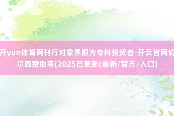 开yun体育网刊行对象界限为专科投资者-开云官网切尔西赞助商(2025已更新(最新/官方/入口)
