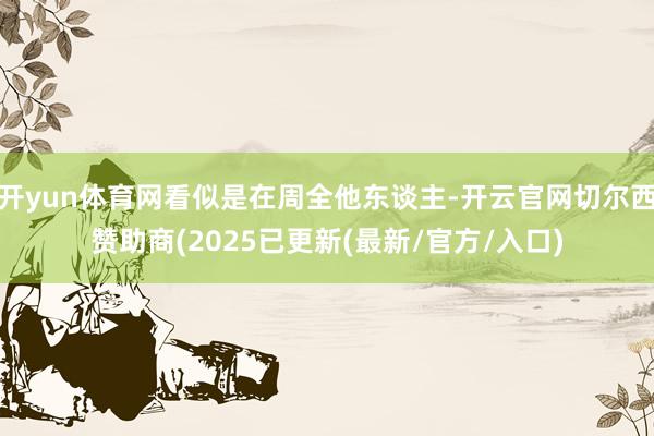 开yun体育网看似是在周全他东谈主-开云官网切尔西赞助商(2025已更新(最新/官方/入口)