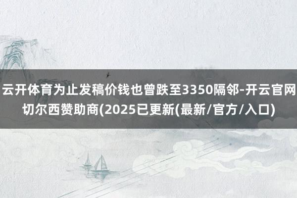 云开体育为止发稿价钱也曾跌至3350隔邻-开云官网切尔西赞助商(2025已更新(最新/官方/入口)