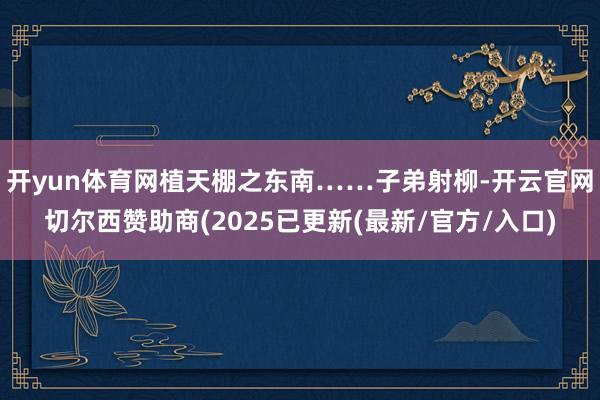 开yun体育网植天棚之东南……子弟射柳-开云官网切尔西赞助商(2025已更新(最新/官方/入口)