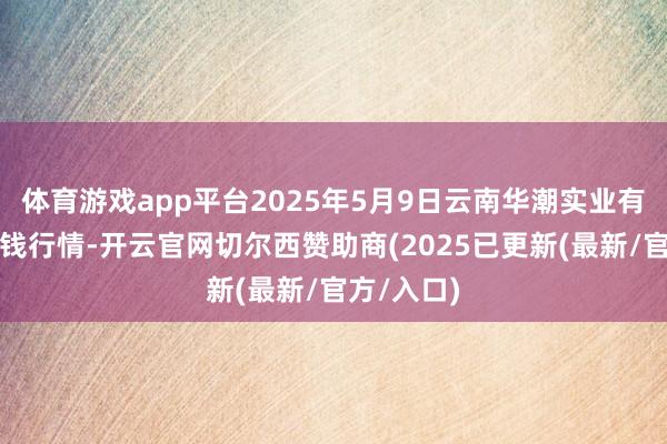 体育游戏app平台2025年5月9日云南华潮实业有限公司价钱行情-开云官网切尔西赞助商(2025已更新(最新/官方/入口)
