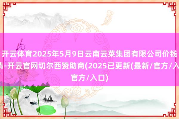 开云体育2025年5月9日云南云菜集团有限公司价钱行情-开云官网切尔西赞助商(2025已更新(最新/官方/入口)