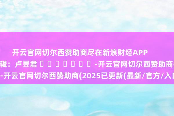 开云官网切尔西赞助商尽在新浪财经APP            						包袱剪辑：卢昱君 							-开云官网切尔西赞助商(2025已更新(最新/官方/入口)