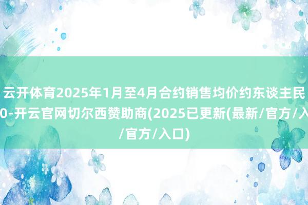 云开体育2025年1月至4月合约销售均价约东谈主民币10-开云官网切尔西赞助商(2025已更新(最新/官方/入口)