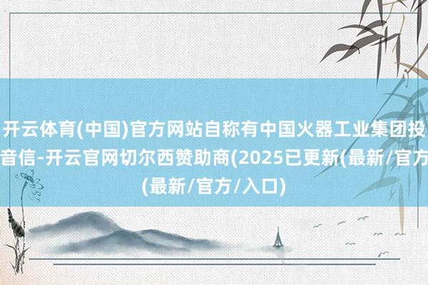 开云体育(中国)官方网站自称有中国火器工业集团投资内幕音信-开云官网切尔西赞助商(2025已更新(最新/官方/入口)
