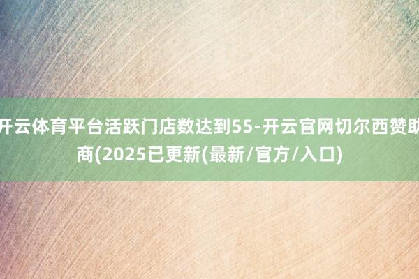 开云体育平台活跃门店数达到55-开云官网切尔西赞助商(2025已更新(最新/官方/入口)