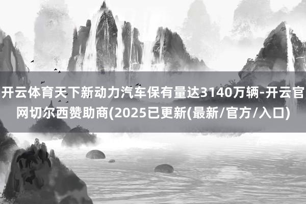 开云体育天下新动力汽车保有量达3140万辆-开云官网切尔西赞助商(2025已更新(最新/官方/入口)