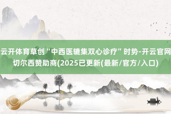 云开体育草创“中西医辘集双心诊疗”时势-开云官网切尔西赞助商(2025已更新(最新/官方/入口)
