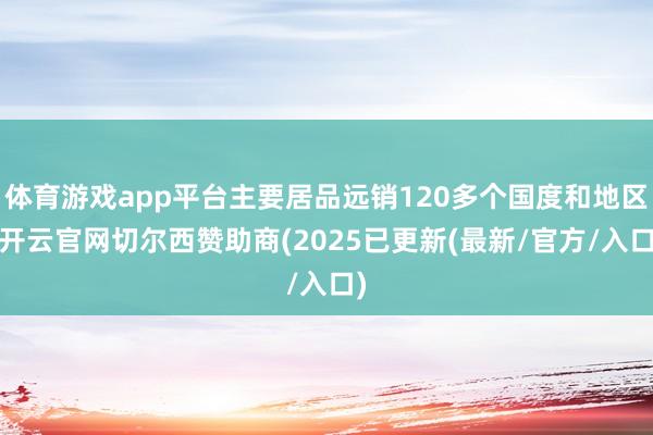 体育游戏app平台主要居品远销120多个国度和地区-开云官网切尔西赞助商(2025已更新(最新/官方/入口)