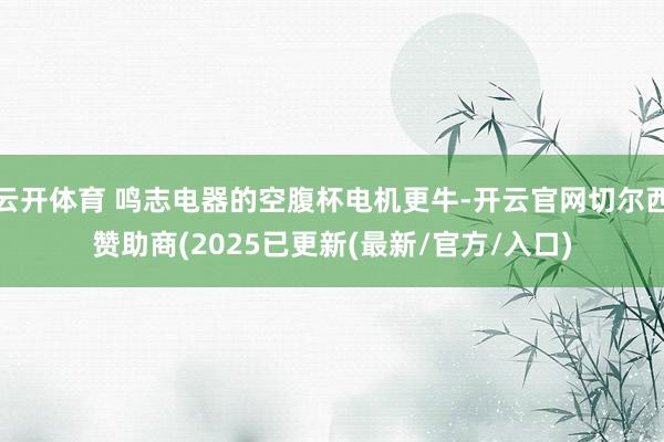 云开体育 鸣志电器的空腹杯电机更牛-开云官网切尔西赞助商(2025已更新(最新/官方/入口)