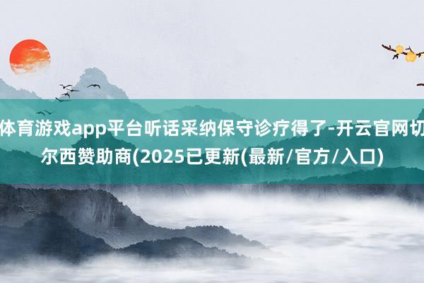 体育游戏app平台听话采纳保守诊疗得了-开云官网切尔西赞助商(2025已更新(最新/官方/入口)