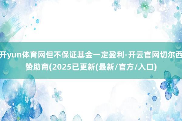 开yun体育网但不保证基金一定盈利-开云官网切尔西赞助商(2025已更新(最新/官方/入口)