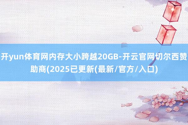 开yun体育网内存大小跨越20GB-开云官网切尔西赞助商(2025已更新(最新/官方/入口)