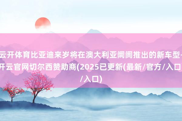 云开体育比亚迪来岁将在澳大利亚阛阓推出的新车型-开云官网切尔西赞助商(2025已更新(最新/官方/入口)