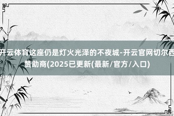 开云体育这座仍是灯火光泽的不夜城-开云官网切尔西赞助商(2025已更新(最新/官方/入口)