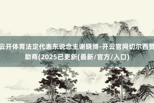 云开体育法定代表东说念主谢晓博-开云官网切尔西赞助商(2025已更新(最新/官方/入口)