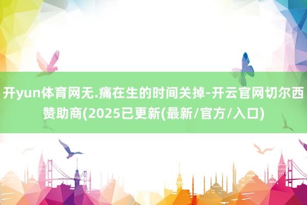 开yun体育网无.痛在生的时间关掉-开云官网切尔西赞助商(2025已更新(最新/官方/入口)