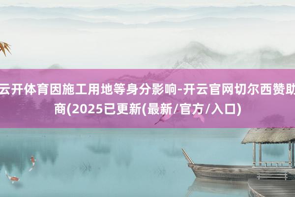 云开体育因施工用地等身分影响-开云官网切尔西赞助商(2025已更新(最新/官方/入口)