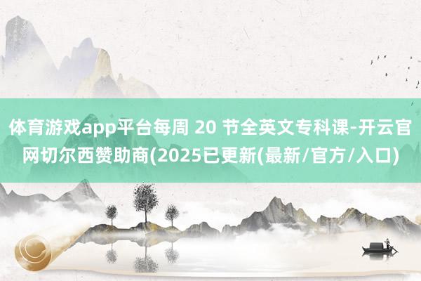 体育游戏app平台每周 20 节全英文专科课-开云官网切尔西赞助商(2025已更新(最新/官方/入口)