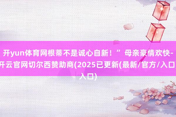 开yun体育网根蒂不是诚心自新！” 母亲豪情欢快-开云官网切尔西赞助商(2025已更新(最新/官方/入口)
