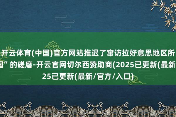 开云体育(中国)官方网站推迟了窜访拉好意思地区所谓台“国交国”的磋磨-开云官网切尔西赞助商(2025已更新(最新/官方/入口)