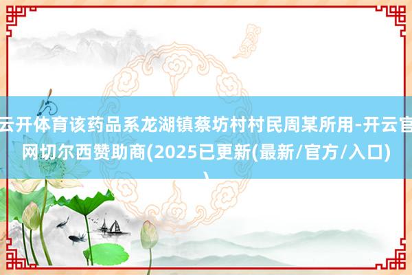 云开体育该药品系龙湖镇蔡坊村村民周某所用-开云官网切尔西赞助商(2025已更新(最新/官方/入口)