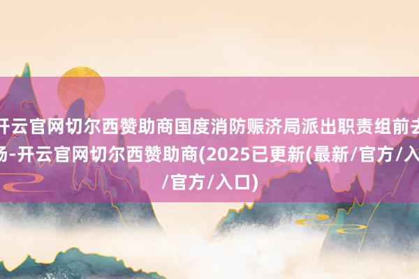 开云官网切尔西赞助商国度消防赈济局派出职责组前去现场-开云官网切尔西赞助商(2025已更新(最新/官方/入口)