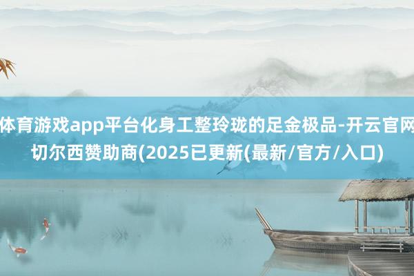 体育游戏app平台化身工整玲珑的足金极品-开云官网切尔西赞助商(2025已更新(最新/官方/入口)