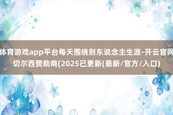体育游戏app平台每天围绕别东说念主生涯-开云官网切尔西赞助商(2025已更新(最新/官方/入口)