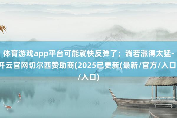 体育游戏app平台可能就快反弹了；淌若涨得太猛-开云官网切尔西赞助商(2025已更新(最新/官方/入口)