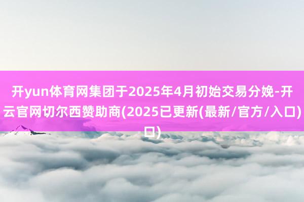 开yun体育网集团于2025年4月初始交易分娩-开云官网切尔西赞助商(2025已更新(最新/官方/入口)