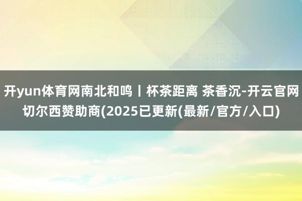 开yun体育网南北和鸣丨杯茶距离 茶香沉-开云官网切尔西赞助商(2025已更新(最新/官方/入口)