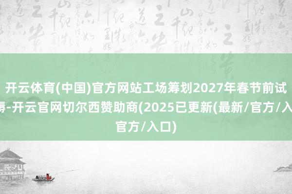 开云体育(中国)官方网站工场筹划2027年春节前试坐褥-开云官网切尔西赞助商(2025已更新(最新/官方/入口)