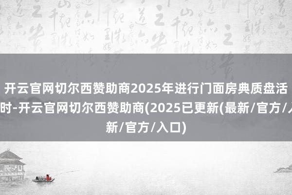 开云官网切尔西赞助商2025年进行门面房典质盘活贷款时-开云官网切尔西赞助商(2025已更新(最新/官方/入口)