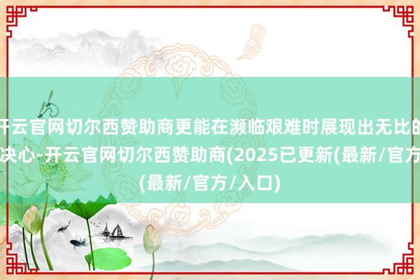 开云官网切尔西赞助商更能在濒临艰难时展现出无比的勇气和决心-开云官网切尔西赞助商(2025已更新(最新/官方/入口)