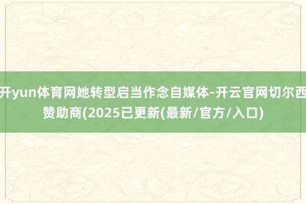 开yun体育网她转型启当作念自媒体-开云官网切尔西赞助商(2025已更新(最新/官方/入口)