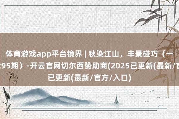 体育游戏app平台镜界 | 秋染江山，丰景碰巧（一周精选第295期）-开云官网切尔西赞助商(2025已更新(最新/官方/入口)