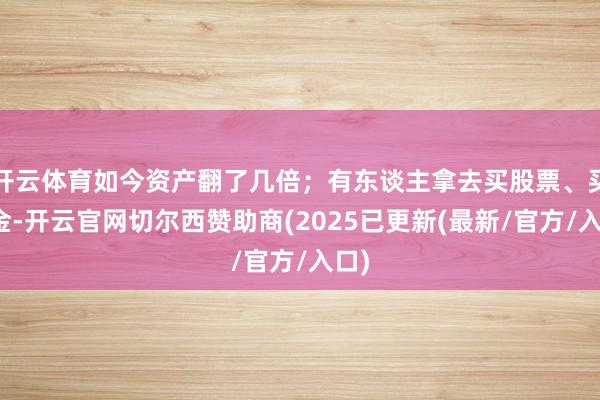 开云体育如今资产翻了几倍;有东谈主拿去买股票、买基金-开云官网切尔西赞助商(2025已更新(最新/官方/入口)
