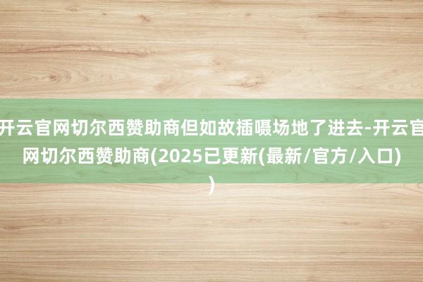 开云官网切尔西赞助商但如故插嗫场地了进去-开云官网切尔西赞助商(2025已更新(最新/官方/入口)