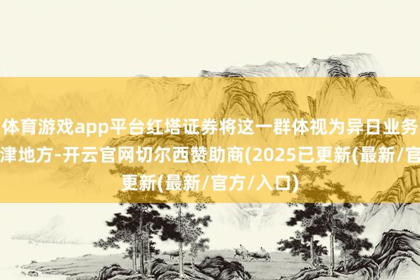 体育游戏app平台红塔证券将这一群体视为异日业务增长的要津地方-开云官网切尔西赞助商(2025已更新(最新/官方/入口)