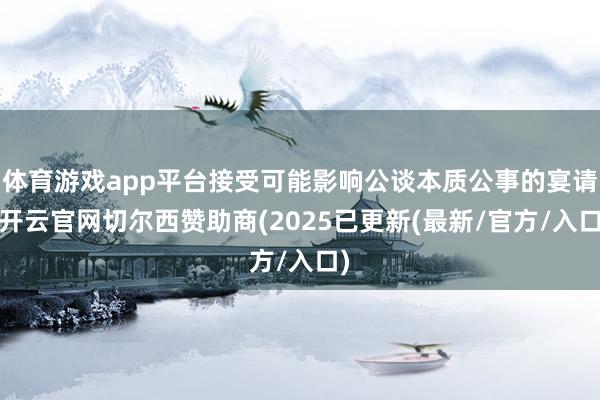 体育游戏app平台接受可能影响公谈本质公事的宴请-开云官网切尔西赞助商(2025已更新(最新/官方/入口)