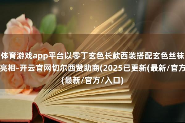 体育游戏app平台以零丁玄色长款西装搭配玄色丝袜的造型亮相-开云官网切尔西赞助商(2025已更新(最新/官方/入口)