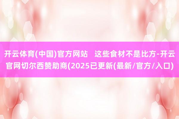 开云体育(中国)官方网站   这些食材不是比方-开云官网切尔西赞助商(2025已更新(最新/官方/入口)